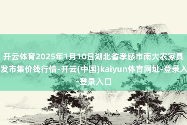 开云体育2025年1月10日湖北省孝感市南大农家具批发市集价钱行情-开云(中国)kaiyun体育网址-登录入口