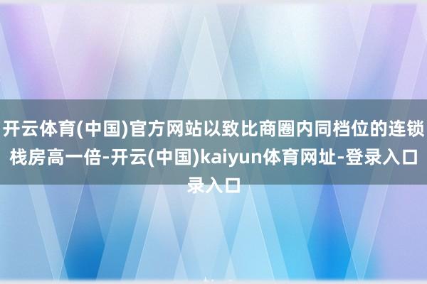 开云体育(中国)官方网站以致比商圈内同档位的连锁栈房高一倍-开云(中国)kaiyun体育网址-登录入口