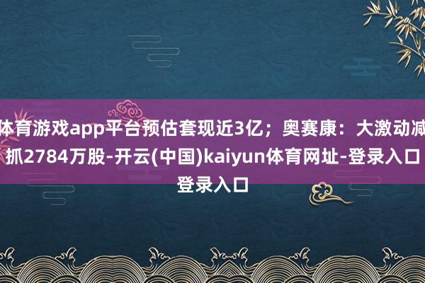 体育游戏app平台预估套现近3亿；奥赛康：大激动减抓2784万股-开云(中国)kaiyun体育网址-登录入口