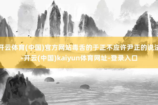 开云体育(中国)官方网站毒舌的于正不应许尹正的说法-开云(中国)kaiyun体育网址-登录入口