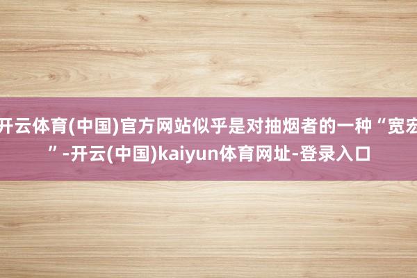 开云体育(中国)官方网站似乎是对抽烟者的一种“宽宏”-开云(中国)kaiyun体育网址-登录入口