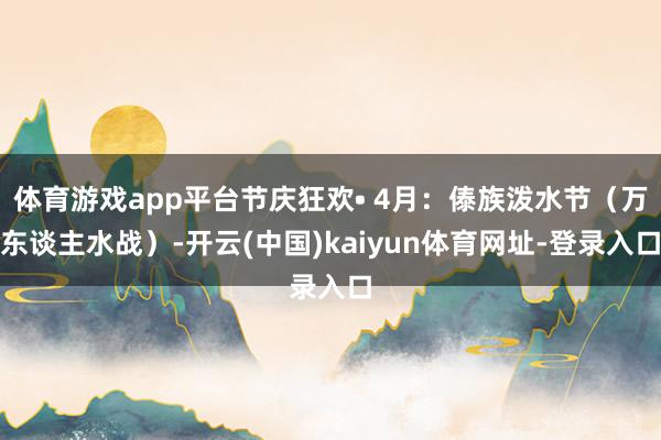体育游戏app平台节庆狂欢• 4月：傣族泼水节（万东谈主水战）-开云(中国)kaiyun体育网址-登录入口