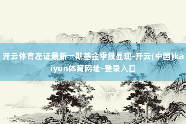 开云体育左证最新一期基金季报显现-开云(中国)kaiyun体育网址-登录入口