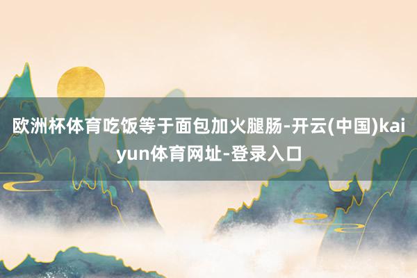 欧洲杯体育吃饭等于面包加火腿肠-开云(中国)kaiyun体育网址-登录入口