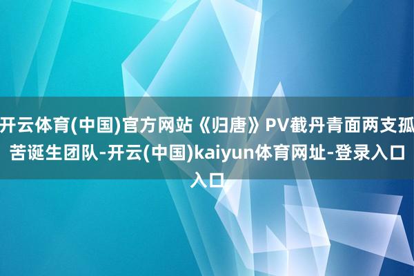 开云体育(中国)官方网站《归唐》PV截丹青面两支孤苦诞生团队-开云(中国)kaiyun体育网址-登录入口