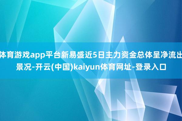 体育游戏app平台新易盛近5日主力资金总体呈净流出景况-开云(中国)kaiyun体育网址-登录入口
