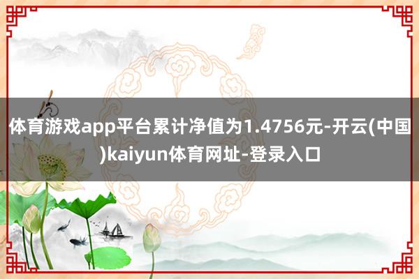 体育游戏app平台累计净值为1.4756元-开云(中国)kaiyun体育网址-登录入口