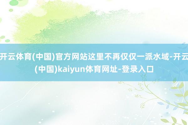开云体育(中国)官方网站这里不再仅仅一派水域-开云(中国)kaiyun体育网址-登录入口