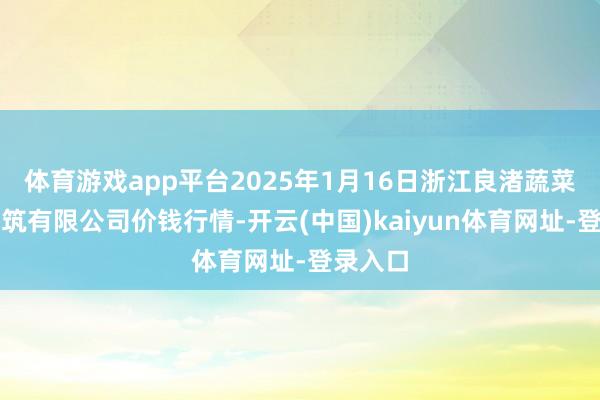 体育游戏app平台2025年1月16日浙江良渚蔬菜商场建筑有限公司价钱行情-开云(中国)kaiyun体育网址-登录入口