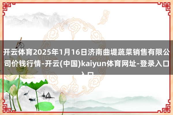 开云体育2025年1月16日济南曲堤蔬菜销售有限公司价钱行情-开云(中国)kaiyun体育网址-登录入口