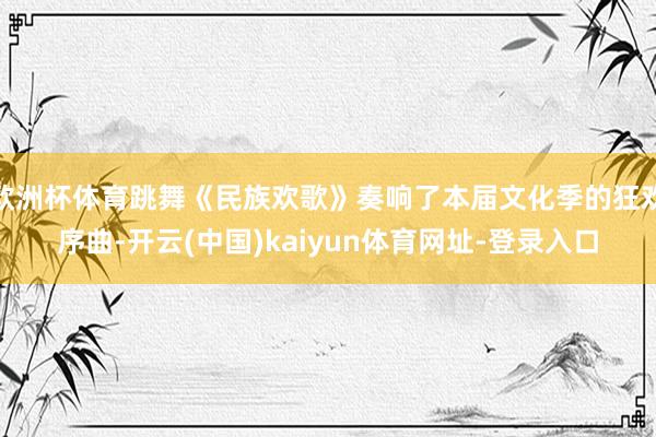 欧洲杯体育跳舞《民族欢歌》奏响了本届文化季的狂欢序曲-开云(中国)kaiyun体育网址-登录入口