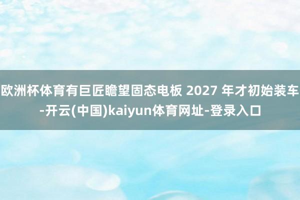 欧洲杯体育有巨匠瞻望固态电板 2027 年才初始装车-开云(中国)kaiyun体育网址-登录入口