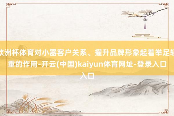 欧洲杯体育对小器客户关系、擢升品牌形象起着举足轻重的作用-开云(中国)kaiyun体育网址-登录入口