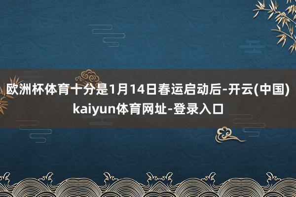 欧洲杯体育十分是1月14日春运启动后-开云(中国)kaiyun体育网址-登录入口