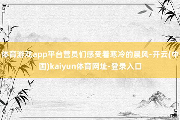 体育游戏app平台营员们感受着寒冷的晨风-开云(中国)kaiyun体育网址-登录入口
