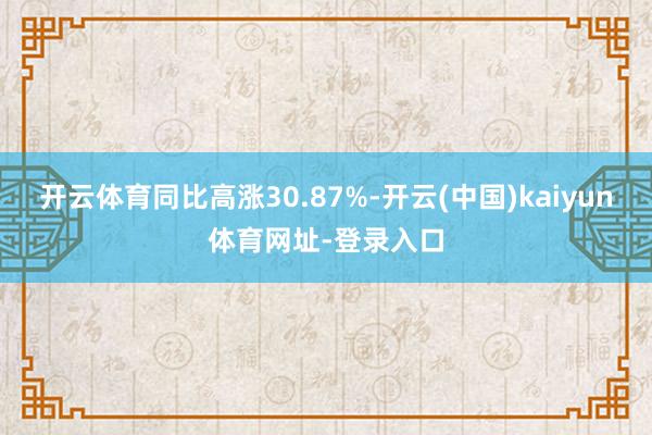 开云体育同比高涨30.87%-开云(中国)kaiyun体育网址-登录入口