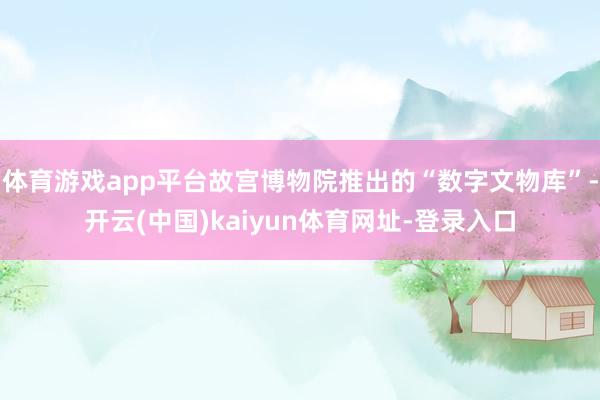 体育游戏app平台故宫博物院推出的“数字文物库”-开云(中国)kaiyun体育网址-登录入口