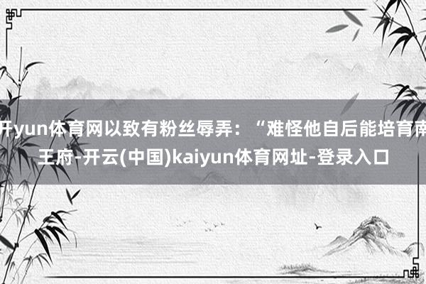 开yun体育网以致有粉丝辱弄：“难怪他自后能培育南王府-开云(中国)kaiyun体育网址-登录入口