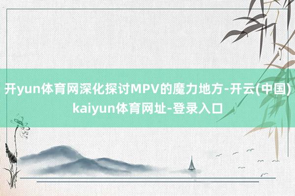 开yun体育网深化探讨MPV的魔力地方-开云(中国)kaiyun体育网址-登录入口