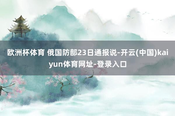欧洲杯体育 俄国防部23日通报说-开云(中国)kaiyun体育网址-登录入口