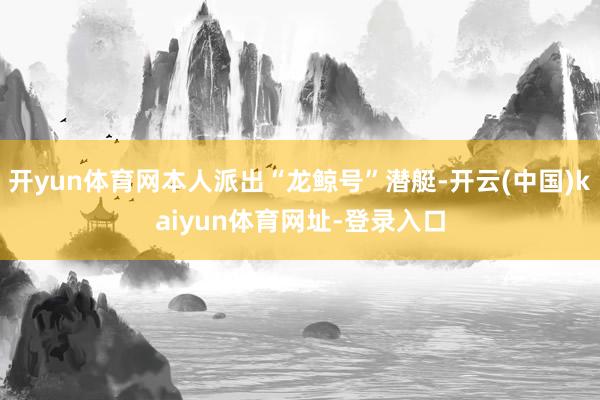 开yun体育网本人派出“龙鲸号”潜艇-开云(中国)kaiyun体育网址-登录入口