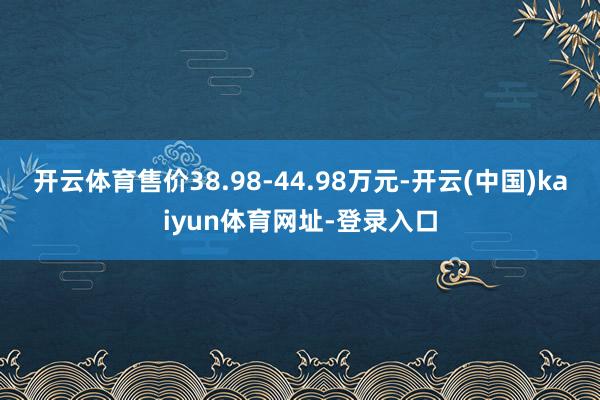 开云体育售价38.98-44.98万元-开云(中国)kaiyun体育网址-登录入口
