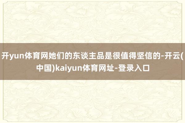 开yun体育网她们的东谈主品是很值得坚信的-开云(中国)kaiyun体育网址-登录入口