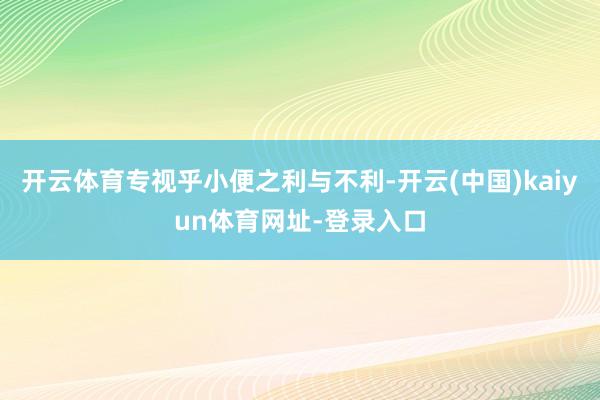 开云体育专视乎小便之利与不利-开云(中国)kaiyun体育网址-登录入口