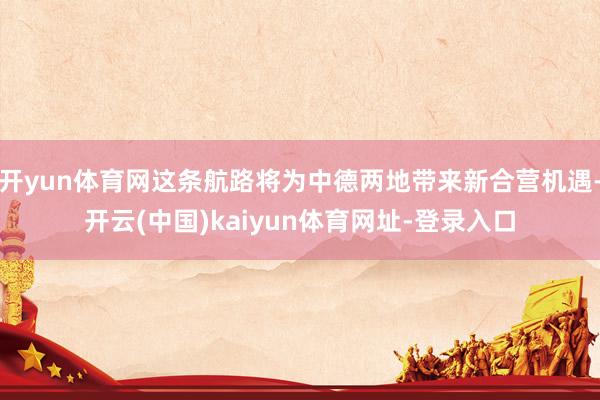 开yun体育网这条航路将为中德两地带来新合营机遇-开云(中国)kaiyun体育网址-登录入口