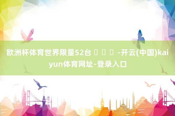 欧洲杯体育世界限量52台 ​​​-开云(中国)kaiyun体育网址-登录入口