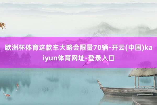 欧洲杯体育这款车大略会限量70辆-开云(中国)kaiyun体育网址-登录入口