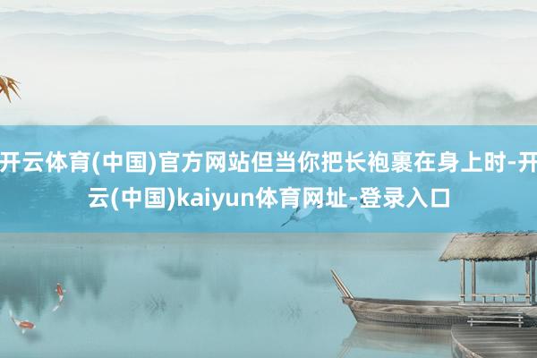 开云体育(中国)官方网站但当你把长袍裹在身上时-开云(中国)kaiyun体育网址-登录入口