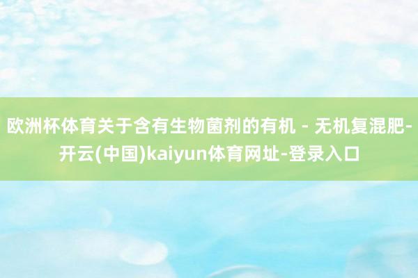 欧洲杯体育关于含有生物菌剂的有机 - 无机复混肥-开云(中国)kaiyun体育网址-登录入口