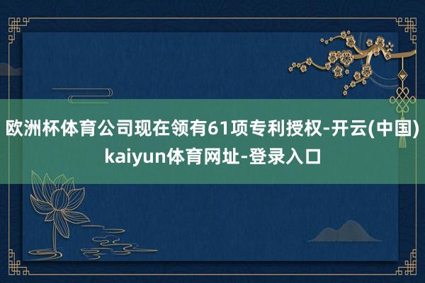 欧洲杯体育公司现在领有61项专利授权-开云(中国)kaiyun体育网址-登录入口