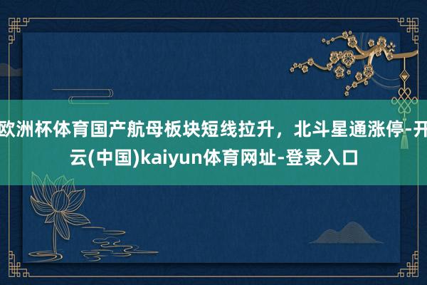 欧洲杯体育国产航母板块短线拉升，北斗星通涨停-开云(中国)kaiyun体育网址-登录入口