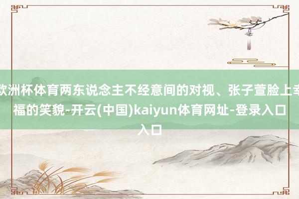 欧洲杯体育两东说念主不经意间的对视、张子萱脸上幸福的笑貌-开云(中国)kaiyun体育网址-登录入口
