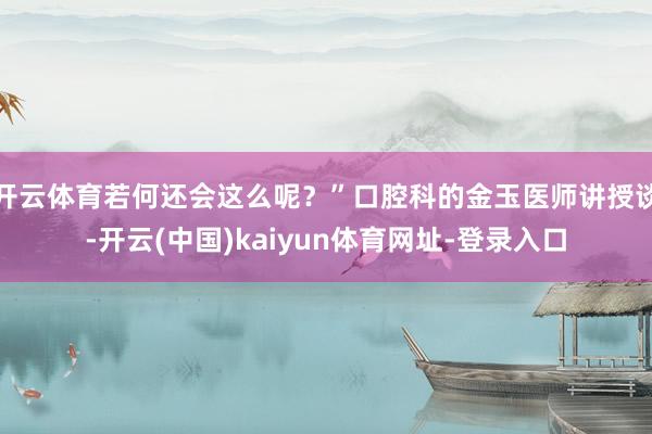 开云体育若何还会这么呢？”口腔科的金玉医师讲授谈-开云(中国)kaiyun体育网址-登录入口