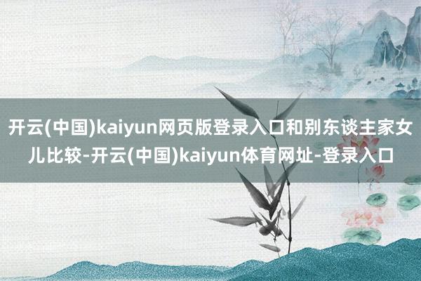 开云(中国)kaiyun网页版登录入口和别东谈主家女儿比较-开云(中国)kaiyun体育网址-登录入口