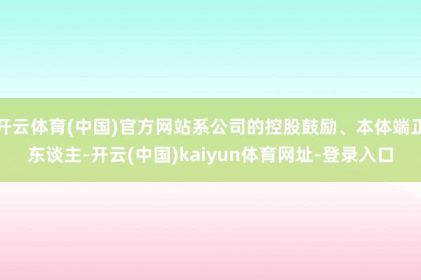 开云体育(中国)官方网站系公司的控股鼓励、本体端正东谈主-开云(中国)kaiyun体育网址-登录入口
