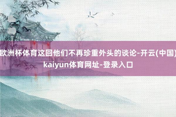 欧洲杯体育这回他们不再珍重外头的谈论-开云(中国)kaiyun体育网址-登录入口