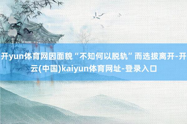 开yun体育网因面貌“不知何以脱轨”而选拔离开-开云(中国)kaiyun体育网址-登录入口