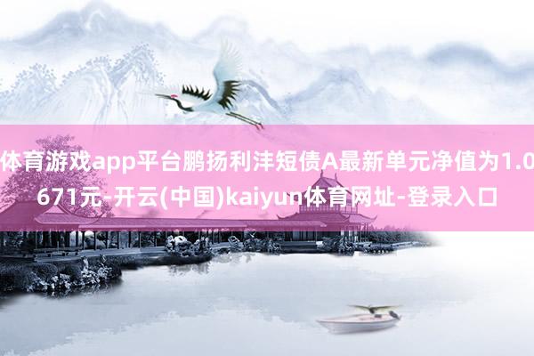 体育游戏app平台鹏扬利沣短债A最新单元净值为1.0671元-开云(中国)kaiyun体育网址-登录入口