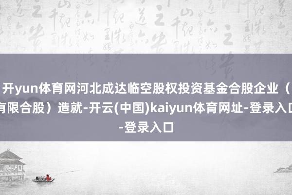 开yun体育网河北成达临空股权投资基金合股企业（有限合股）造就-开云(中国)kaiyun体育网址-登录入口
