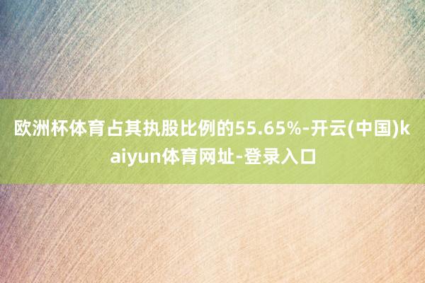 欧洲杯体育占其执股比例的55.65%-开云(中国)kaiyun体育网址-登录入口