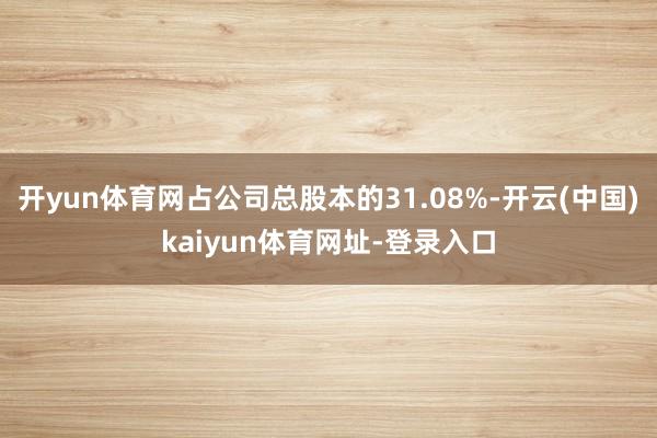 开yun体育网占公司总股本的31.08%-开云(中国)kaiyun体育网址-登录入口