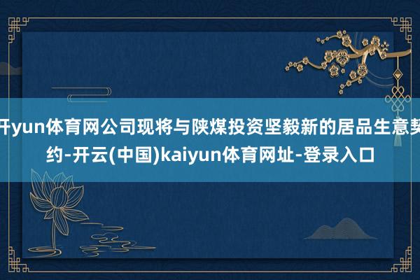 开yun体育网公司现将与陕煤投资坚毅新的居品生意契约-开云(中国)kaiyun体育网址-登录入口
