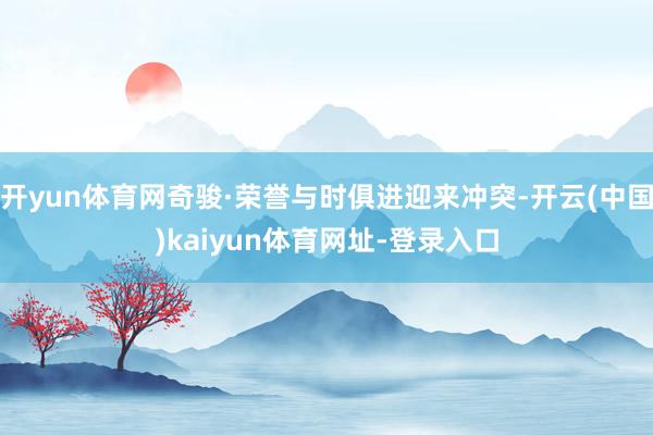 开yun体育网奇骏·荣誉与时俱进迎来冲突-开云(中国)kaiyun体育网址-登录入口