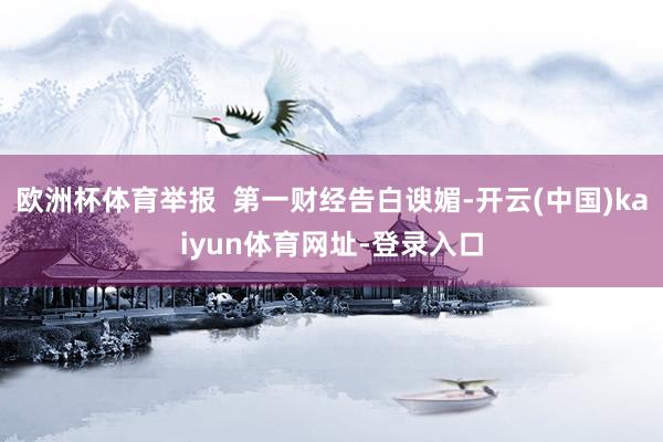 欧洲杯体育举报  第一财经告白谀媚-开云(中国)kaiyun体育网址-登录入口