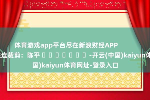 体育游戏app平台尽在新浪财经APP            						株连裁剪：陈平 							-开云(中国)kaiyun体育网址-登录入口