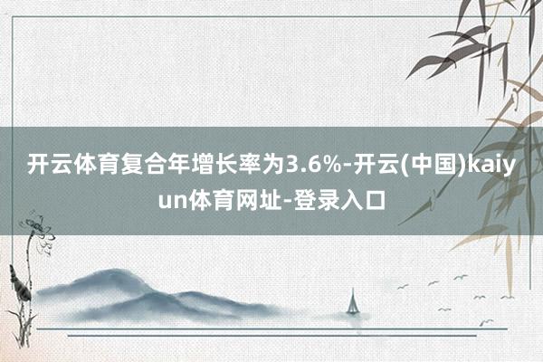 开云体育复合年增长率为3.6%-开云(中国)kaiyun体育网址-登录入口